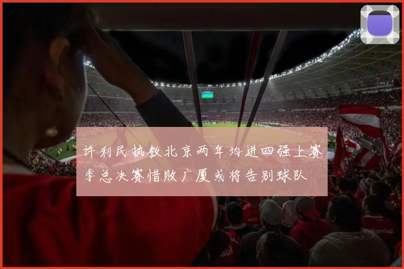 许利民执教北京两年均进四强上赛季总决赛惜败广厦或将告别球队