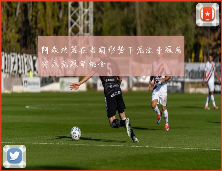 阿森纳若在当前形势下无法夺冠或将永无冠军机会