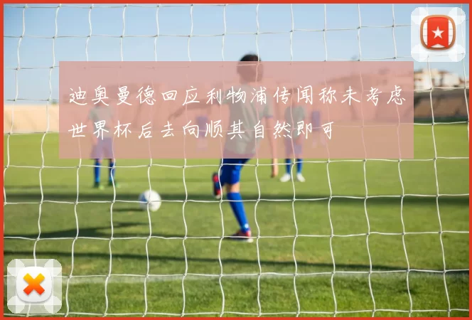 迪奥曼德回应利物浦传闻称未考虑世界杯后去向顺其自然即可