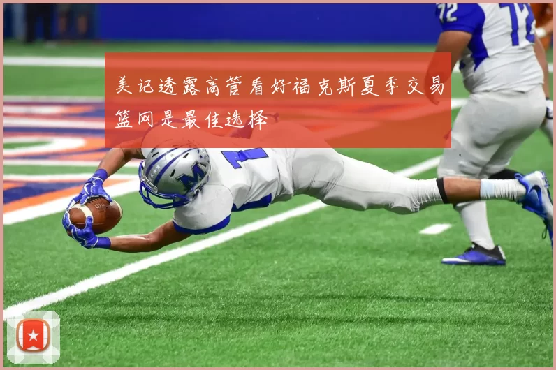 美记透露高管看好福克斯夏季交易篮网是最佳选择