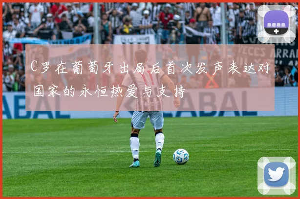 C罗在葡萄牙出局后首次发声表达对国家的永恒热爱与支持