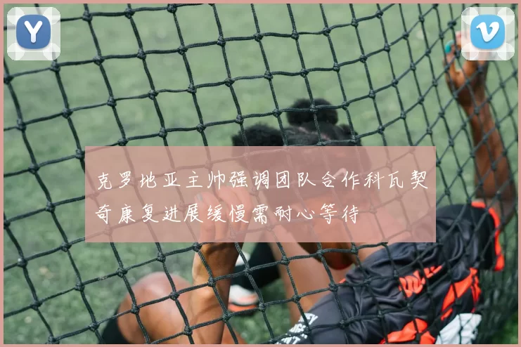 克罗地亚主帅强调团队合作科瓦契奇康复进展缓慢需耐心等待