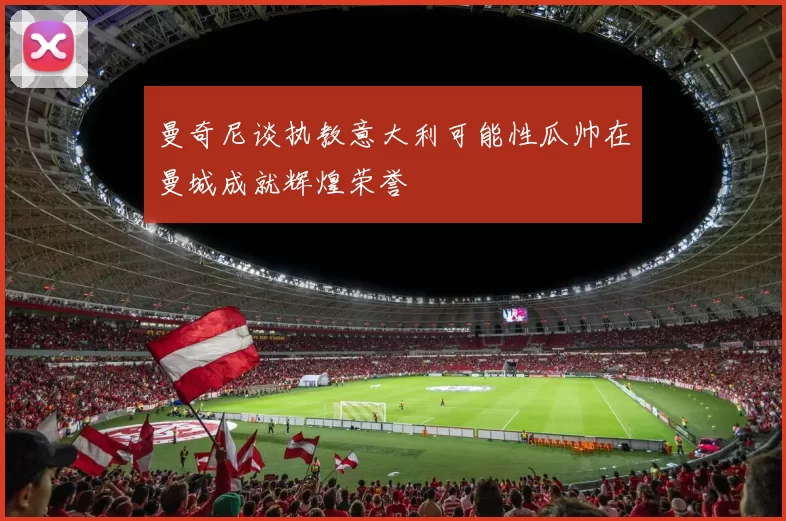 曼奇尼谈执教意大利可能性瓜帅在曼城成就辉煌荣誉