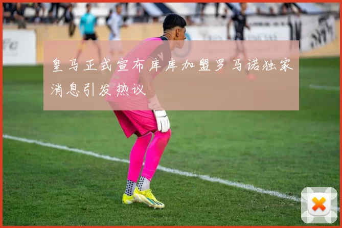 皇马正式宣布库库加盟罗马诺独家消息引发热议