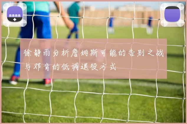 徐静雨分析詹姆斯可能的告别之战与邓肯的低调退役方式