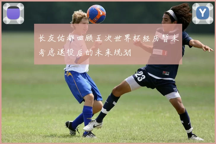长友佑都回顾五次世界杯经历暂未考虑退役后的未来规划