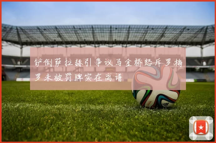 铲倒萨拉赫引争议马金桥怒斥罗梅罗未被罚牌实在离谱