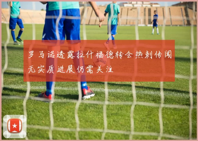 罗马诺透露拉什福德转会热刺传闻无实质进展仍需关注
