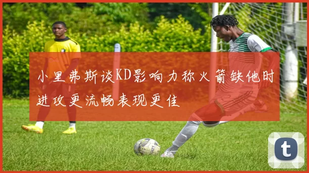 小里弗斯谈KD影响力称火箭缺他时进攻更流畅表现更佳