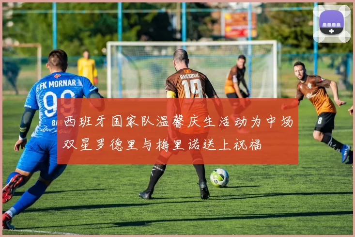 西班牙国家队温馨庆生活动为中场双星罗德里与梅里诺送上祝福