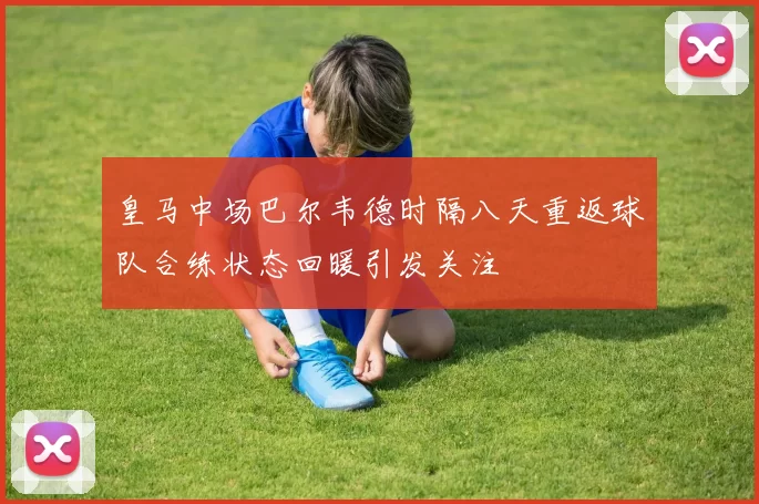 皇马中场巴尔韦德时隔八天重返球队合练状态回暖引发关注