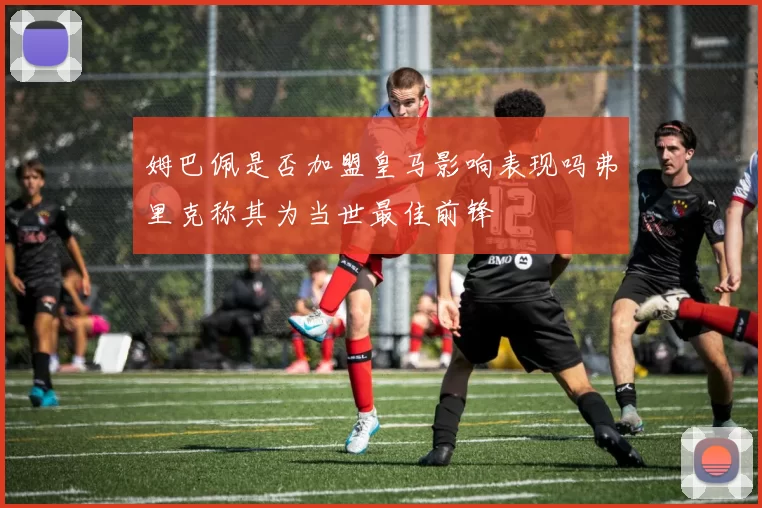 姆巴佩是否加盟皇马影响表现吗弗里克称其为当世最佳前锋